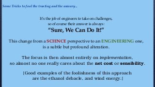 It’s the job of engineers to take on challenges,
so of course their answer is always:
“Sure, We Can Do It!”
This change from a SCIENCE perspective to an ENGINEERING one,
is a subtle but profound alteration.
The focus is then almost entirely on implementation,
so almost no one really cares about the net cost or sensibility.
[Good examples of the foolishness of this approach
are the ethanol debacle, and wind energy.]
Some Tricks to fool the trusting and the unwary...
 