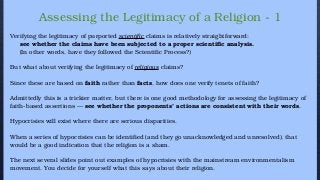 Assessing the Legitimacy of a Religion - 1
Verifying the legitimacy of purported scientific claims is relatively straightforward:
see whether the claims have been subjected to a proper scientific analysis.
(In other words, have they followed the Scientific Process?)
But what about verifying the legitimacy of religious claims?
Since these are based on faith rather than facts, how does one verify tenets of faith?
Admittedly this is a trickier matter, but there is one good methodology for assessing the legitimacy of
faith-based assertions — see whether the proponents’ actions are consistent with their words.
Hypocrisies will exist where there are serious disparities.
When a series of hypocrisies can be identified (and they go unacknowledged and unresolved), that
would be a good indication that the religion is a sham.
The next several slides point out examples of hypocrisies with the mainstream environmentalism
movement. You decide for yourself what this says about their religion.
 
