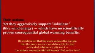 Yet they aggressively support “solutions”
(like wind energy) — which have no scientifically
proven consequential global warming benefits.
{It would seem that the more serious the danger,
that the more sure we would want to be that
advocated solutions really work —
i.e. make a consequential difference. But not so here!}
Their actions:
 