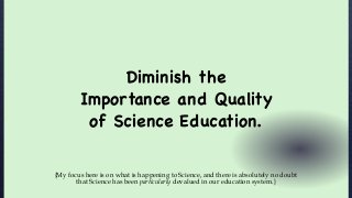 Diminish the
Importance and Quality
of Science Education.
{My focus here is on what is happening to Science, and there is absolutely no doubt
that Science has been particularly devalued in our education system.}
 