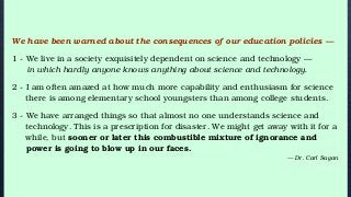 We have been warned about the consequences of our education policies —
1 - We live in a society exquisitely dependent on science and technology —
in which hardly anyone knows anything about science and technology.
2 - I am often amazed at how much more capability and enthusiasm for science
there is among elementary school youngsters than among college students.
3 - We have arranged things so that almost no one understands science and
technology. This is a prescription for disaster. We might get away with it for a
while, but sooner or later this combustible mixture of ignorance and
power is going to blow up in our faces.
— Dr. Carl Sagan
 