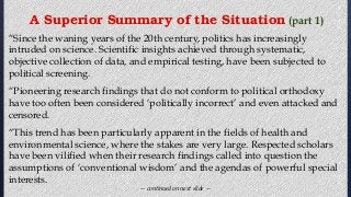 “Since the waning years of the 20th century, politics has increasingly
intruded on science. Scientific insights achieved through systematic,
objective collection of data, and empirical testing, have been subjected to
political screening.
“Pioneering research findings that do not conform to political orthodoxy
have too often been considered ‘politically incorrect’ and even attacked and
censored.
“This trend has been particularly apparent in the fields of health and
environmental science, where the stakes are very large. Respected scholars
have been vilified when their research findings called into question the
assumptions of ‘conventional wisdom’ and the agendas of powerful special
interests.
— continued on next slide —
A Superior Summary of the Situation (part 1)
 