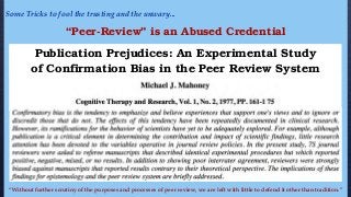 Some Tricks to fool the trusting and the unwary...
Publication Prejudices: An Experimental Study
of Confirmation Bias in the Peer Review System
“Without further scrutiny of the purposes and processes of peer review, we are left with little to defend it other than tradition.”
“Peer-Review” is an Abused Credential
 
