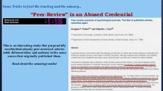 Some Tricks to fool the trusting and the unwary...
“Peer-Review” is an Abused Credential
This is an interesting study that purposefully
resubmitted already peer-reviewed articles
(with different titles and authors) to the same
source that originally published them.
Read about the amazing results!
 