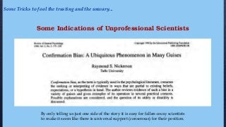 Some Indications of Unprofessional Scientists
By only telling us just one side of the story it is easy for fallen-away scientists
to make it seem like there is universal support (consensus) for their position.
Some Tricks to fool the trusting and the unwary...
 