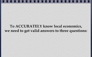 To ACCURATELY know local economics,
we need to get valid answers to three questions:

 