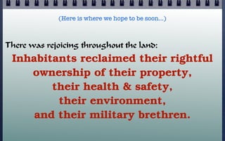 (Here is where we hope to be soon…)

There was rejoicing throughout the land:

Inhabitants reclaimed their rightful
ownership of their property,
their health & safety,
their environment,
and their military brethren.

 
