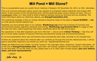 Mill Pond = Mill Stone?
This is a presentation given at a public forum meeting in Newport, NC November 26, 2013, to 100+ attendees.
This is an overview discussion about various key aspects of a proposed nearby industrial wind project (Mill
Pond). It also touches on the US electricity grid, and the electrical power source choices we have. This is a
complicated matter, so I have tried to strike a balance between being too technical and too simplified. The
more information about our electricity options, see EnergyPresentation.Info.
The underlying message is that our energy decisions should be made on the basis of sound SCIENCE — not
on what special-interest lobbyists say.
Hopefully you have already been to my website: WiseEnergy.org which has hundreds of economic and
environmental studies regarding industrial wind energy. WiseEnergy.org/Carteret-Wind is a page on that
site that has other useful supporting information specifically about the Mill Pond project.
My expectation is that after legislators get more informed — and do some Critical Thinking — that they will
be in a much better position to execute informed cost-beneficial energy and environmental policies.
In my live presentation there was commentary that accompanied each slide, and that is not included here.
If there are questions about this material after you carefully go through this and the referenced links, I will be
glad to personally respond to any emails you send me: “aaprjohn@northnet.org”.
Please see References and Credits, my brief “resume,” the copyright notice, disclaimer, contact information: all
at the end of EnergyPresentation.Info. [Note that I will indicate updates on the material by a revision date
on the first slide.] If you like what you see, please pass it on to other open-minded people, plus your federal,
state, and local representatives.
— ENJOY!

john droz, jr.

 