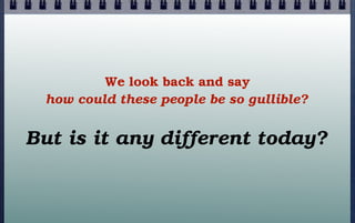 We look back and say
how could these people be so gullible?

But is it any different today?

 