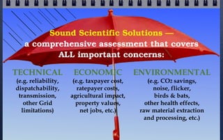 Sound Scientific Solutions —
a comprehensive assessment that covers
ALL important concerns:
TECHNICAL
(e.g. reliability,
dispatchability,
transmission,
other Grid
limitations)

ECONOMIC

(e.g. taxpayer cost,
ratepayer costs,
agricultural impact,
property values,
net jobs, etc.)

ENVIRONMENTAL
(e.g. CO2 savings,
noise, flicker,
birds & bats,
other health effects,
raw material extraction
and processing, etc.)

 