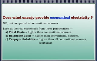 Does wind energy provide economical electricity ?
NO, not compared to conventional sources.
Look at the real economics from three perspectives —
a) Total Costs = higher than conventional sources.
b) Ratepayer Costs = higher than conventional sources.
c) Taxpayer Subsidies = higher than all conventional sources,
combined!

 