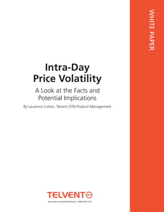 WHITE PAPER
        Intra-Day
     Price Volatility
         This document requires Adobe Reader version 6.0.1 or

      A Look at the Facts and
         later. To view this document, please download Adobe
         Reader from: http://www.adobe.com/

       Potential Implications
By Laurence Cohen, Telvent DTN Product Management




             www.dtn.com/refinedfuels | 1.800.391.1175
 