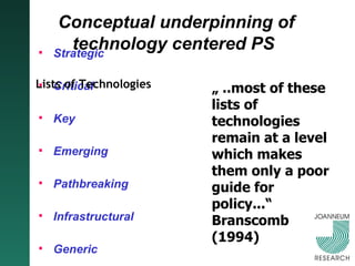 Conceptual underpinning of technology centered PS   Strategic Critical Key Emerging Pathbreaking Infrastructural Generic General Purpose Disruptive „  ..most of these lists of technologies remain at a level which makes them only a poor guide for policy...“ Branscomb (1994) Lists of Technologies 