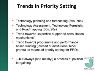 Trends in Priority Setting Technology planning and forecasting (60s, 70s) Technology Assessment, Technology Foresight and Roadmapping (80s, 90s) Trend towards „expertise-supported consultation mechanisms“ Trend towards programme and performance based funding (instead of institutional block grants) as means of priority setting for PROs … but always (and mainly!) a process of political bargaining 