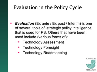 Evaluation in the Policy Cycle Evaluation  (Ex ante / Ex post / Interim) is one of several tools of ‚strategic policy intelligence‘ that is used for PS. Others that have been used include (various forms of): Technology Assessment Technology Foresight Technology Roadmapping 