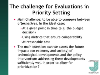 The challenge for Evaluations in Priority Setting Main Challenge: to be able to  compare  between  alternatives . In the ideal case:  At a given point in time (e.g. the budget decision) Using metrics that ensure comparability At reasonable cost The main question: can we assess the future impacts (on economy and society) of technological developments and the policy interventions addressing these developments sufficiently well in order to allow for prioritization ?  