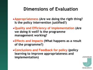 Dimensions of Evaluation Appropriateness  (Are we doing the rigth thing? Is the policy intervention justified?) Quality and Efficiency of implementation  (Are we doing it well? Is the programme management working? Effects and Impacts  (What happens as a result of the programme?) Conclusions and Feedback for policy  (policy learning to improve appropriateness and implementation) 