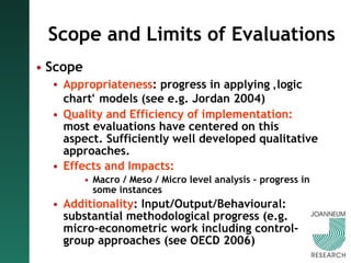 Scope and Limits of Evaluations Scope Appropriateness : progress in applying  ‚ logic chart ‘  models (see e.g. Jordan 2004) Quality and Efficiency of implementation:  most evaluations have centered on this aspect. Sufficiently well developed qualitative approaches. Effects and Impacts: Macro / Meso / Micro level analysis – progress in some instances Additionality : Input/Output/Behavioural: substantial methodological progress (e.g. micro-econometric work including control-group approaches (see OECD 2006) 