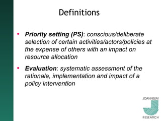 Definitions Priority setting (PS) :  conscious/deliberate selection of certain activities/actors/policies at the expense of others with an impact on resource allocation Evaluation :  systematic assessment of the rationale, implementation and impact of a policy intervention 