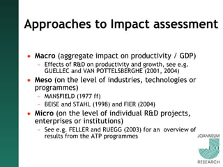 Approaches to Impact assessment Macro  (aggregate impact on productivity / GDP) Effects of R&D on productivity and growth, see e.g. GUELLEC and VAN POTTELSBERGHE (2001, 2004) Meso  (on the level of industries, technologies or programmes) MANSFIELD (1977 ff) BEISE and STAHL (1998) and FIER (2004) Micro  (on the level of individual R&D projects, enterprises or institutions) See e.g. FELLER and RUEGG (2003) for an  overview of results from the ATP programmes 