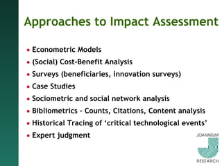Approaches to Impact Assessment Econometric Models (Social) Cost-Benefit Analysis Surveys (beneficiaries, innovation surveys) Case Studies Sociometric and   social network   analysis Bibliometrics -   Counts, Citations, Content analysis Historical   Tracing of ‘critical technological events’ Expert judgment 