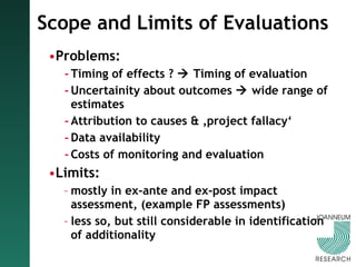 Scope and Limits of Evaluations Problems: Timing of effects ?    Timing of evaluation Uncertainity about outcomes    wide range of estimates Attribution to causes & ‚project fallacy‘ Data availability Costs of monitoring and evaluation Limits:  mostly in ex-ante and ex-post impact assessment, (example FP assessments) less so, but still considerable in identification of additionality 