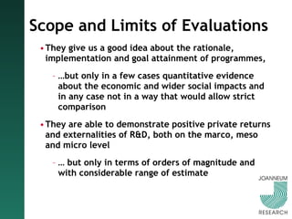 Scope and Limits of Evaluations They give us a good idea about the rationale, implementation and goal attainment of programmes,  … but only in a few cases quantitative evidence about the economic and wider social impacts and in any case not in a way that would allow strict comparison  They are able to demonstrate positive private returns and externalities of R&D, both on the marco, meso and micro level …  but only in terms of orders of magnitude and with considerable range of estimate 