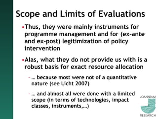 Scope and Limits of Evaluations Thus, they were mainly instruments for programme management and for (ex-ante and ex-post) legitimization of policy intervention Alas, what they do not provide us with is a robust basis for exact resource allocation …  because most were not of a quantitative nature (see Licht 2007) …  and almost all were done with a limited scope (in terms of technologies, impact classes, instruments,…) 
