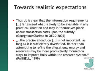 Towards realistic expectations Thus  „ it is clear that the information requirements […] far exceed what is likely to be available in any practical situation and may in themselves place undue transaction costs upon the subsidy “  (Georghiou/Clarisse in OECD 2006) „… the precise alloaction […] is not important, as long as it is sufficiently diversified. Rather than attempting to refine the allocations, energy and resources may be more productively focused on ways to improve links within the research system.“ (PANNELL, 1999) 