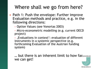Where shall we go from here? Path 1: Push the envelope: Further improve Evaluation methods and practice, e.g. in the following directions: Option Values (see Vonortas 2003) Micro-econometric modelling (e.g. current OECD project) ‚ Evaluations in context‘: evaluation of different instruments in a systemic perspective (e.g. forthcoming Evaluation of the Austrian funding system) …  but there is an inherent limit to how far we can get! 