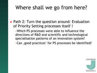 Where shall we go from here? Path 2: Turn the question around: Evaluation of Priority Setting processes itself ! Which PS processes were able to influence the directions of R&D and scientific and technological specialisation patterns of an innovation system?  Can ‚good practices‘ for PS processes be identified? 
