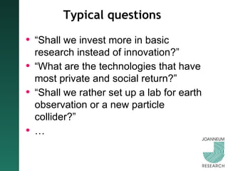 Typical questions “ Shall we invest more in basic research instead of innovation?” “ What are the technologies that have most private and social return?” “ Shall we rather set up a lab for earth observation or a new particle collider?” …  