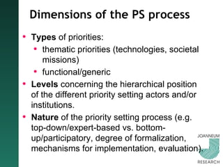 Dimensions of the PS process Types  of priorities:   thematic priorities (technologies, societal missions) functional/generic Levels  concerning the hierarchical position of the different priority setting actors and/or institutions. Nature  of the priority setting process (e.g. top-down/expert-based vs. bottom-up/participatory, degree of formalization, mechanisms for implementation, evaluation).   