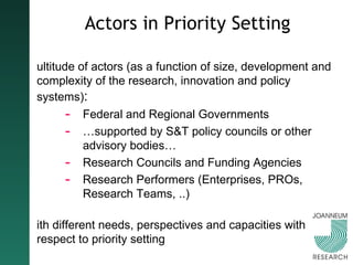 Actors in Priority Setting Multitude of actors (as a function of size, development and complexity of the research, innovation and policy systems) :   Federal and Regional Governments … supported by S&T policy councils or other advisory bodies… Research Councils and Funding Agencies Research Performers (Enterprises, PROs, Research Teams, ..) With different needs, perspectives and capacities with respect to priority setting 