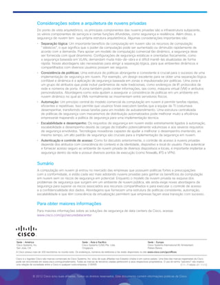 © 2012 Cisco e/ou suas afiliadas. Todos os direitos reservados. Este documento contém informações públicas da Cisco.
Considerações sobre a arquitetura de nuvens privadas
Do ponto de vista arquitetônico, os principais componentes das nuvens privadas são a infraestrutura subjacente,
os vários componentes de serviços e certas funções difundidas, como segurança e resiliência. Além disso, a
segurança de nuvem tem  sua própria estrutura arquitetônica. Algumas considerações importantes são:
•	 Separação lógica: Um importante benefício da computação em nuvem são os recursos de computação
elásticos, o que significa que o poder da computação pode ser aumentado ou diminuído rapidamente de
acordo com a demanda. Para apoiar um modelo de computação comercial tão dinâmico, a segurança deve
ser fornecida com igual dinamismo. Configurações de segurança estáticas e orientadas fisicamente, como
a segurança baseada em VLAN, demandam muita mão-de-obra e é difícil mantê-las atualizadas de forma
rápida. Novas abordagens são necessárias para atingir a separação lógica, para que ambientes dinâmicos e
compartilhados com diversos usuários possam ser seguros.
•	 Consistência de políticas: Uma estrutura de políticas abrangente e consistente é crucial para o sucesso de uma
implementação de segurança em nuvem. Por exemplo, um design excelente para se obter uma separação lógica
confiável e dinâmica é a aplicação de segurança baseada em zonas e impulsionada por políticas. Uma zona é
um grupo de atributos que pode incluir parâmetros de rede tradicionais, como endereços de IP, protocolos de
rede e números de porta. A zona também pode conter informações, tais como, máquina virtual (VM) e atributos
personalizados. Abordagens como esta ajudam a assegurar a consistência de políticas em um ambiente em
nuvem dinâmico no qual as VMs normalmente se movimentam entre servidores físicos.
•	 Automação: Um princípio central do modelo comercial da computação em nuvem é permitir tarefas rápidas,
eficientes e repetitivas. Isso permite que usuários finais executem tarefas que a equipe de TI costumava
desempenhar, transferindo essas tarefas para um modelo de autoatendimento. Uma estrutura centralizada
de políticas de segurança com mecanismos de distribuição automatizados pode melhorar muito a eficiência
empresarial mapeando a política de segurança para uma implementação técnica.
•	 Escalabilidade e desempenho: Os requisitos de segurança em nuvem estão estreitamente ligados à automação,
escalabilidade e desempenho devido às cargas de trabalho potencialmente volumosas e aos severos requisitos
de segurança envolvidos. Tecnologias inovadoras capazes de ajudar a melhorar o desempenho mantendo, ao
mesmo tempo, um alto padrão de segurança são cruciais para a implementação da segurança em nuvem.
•	 Autenticação e controle de acesso: Como foi discutido anteriormente, o controle de acesso à nuvens privadas
depende dos atributos com consciência do contexto e da identidade, dispositivo e local do usuário. Para autenticar
e fornecer acesso seguro ao ambiente de nuvem privada de diversos dispositivos e locais, é importante implantar a
segurança dentro da rede e possuir diversos pontos de execução (como firewalls, IPS e VPN).
Sumário
A computação em nuvem já entrou no mercado das empresas que possuem políticas fortes e preocupações
com a conformidade, e estão cada vez mais adotando nuvens privadas para ganhar os benefícios da computação
em nuvem sem os riscos de segurança em potencial. Enquanto o modelo de nuvem privada se esquiva dos
problemas de segurança que surgem em um ambiente de nuvem pública, ele ainda exige novas abordagens de
segurança para superar os riscos associados aos recursos compartilhados e para executar o controle de acesso
e a confidencialidade dos dados. Abordagens que fornecem uma estrutura de políticas consistente, automação,
escalabilidade e que têm consciência da virtualização permitem que empresas façam essa transição com sucesso.
Para obter maiores informações
Para maiores informações sobre as soluções de segurança de data centers da Cisco, acesse
www.cisco.com/go/securedatacenter
C11-714844-01 11/12
A Cisco possui mais de 200 escritórios no mundo todo. Os endereços, números de telefones e fax estão disponíveis no site www.cisco.com/go/offices.
Cisco e o logotipo Cisco são marcas comerciais da Cisco Systems, Inc. e/ou de suas afiliadas nos Estados Unidos e em outros países. Uma lista das marcas registradas da Cisco
pode ser encontrada em www.cisco.com/go/trademarks. Todas as marcas de terceiros citadas pertencem a seus respectivos proprietários. O uso do termo “parceiro” não implica
uma relação de sociedade entre a Cisco e qualquer outra empresa. (1005R)
Sede - América
Cisco Systems, Inc.
San Jose, CA
Sede - Ásia e Pacífico
Cisco Systems (USA) Pte. Ltda.
Cingapura
Sede - Europa
Cisco Systems International BV Amsterdam,
Países Baixos
 