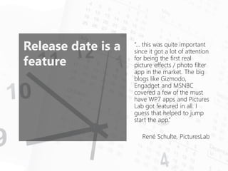 Release date is a feature 
“…this was quite important since it got a lot of attention for being the first real picture effects / photo filter app in the market. The big blogs like Gizmodo, Engadgetand MSNBC covered a few of the must have WP7 apps and Pictures Lab got featured in all. I guess that helped to jump start the app.” 
René Schulte, PicturesLab  