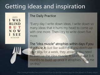 Getting ideas and inspiration 
The Daily Practice 
“Every day I write down ideas. I write down so many ideas that it hurts my head to come up with one more. Then I try to write down five more. 
… 
The “idea muscle” atrophies within days if you don’t use it.Just like walking. If you don’t use your legs for a week, they atrophy. You need to exercise the idea muscle. It takes about 3-6 months to build up once it atrophies. Trust me on this.” 
http://www.jamesaltucher.com/2011/02/how-to-be-the-luckiest-guy-on-the-planet-in-4-easy-steps/  