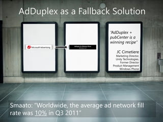 AdDuplexas a Fallback Solution 
Smaato: “Worldwide, the average ad network fill rate was 10%in Q3 2011” 
“AdDuplex+ pubCenteris a winning recipe” 
JC Cimetiere 
Marketing Director, Unity Technologies, 
Former DirectorProduct ManagementWindows Phone Microsoft  