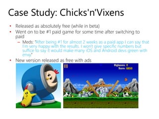 Case Study: Chicks'n'Vixens
• Released as absolutely free (while in beta)
• Went on to be #1 paid game for some time after switching to
  paid
   – Meds: “After being #1 for almost 2 weeks as a paid app I can say that
     I'm very happy with the results. I won't give specific numbers but
     suffice to say it would make many iOS and Android devs green with
     envy.”
• New version released as free with ads
 