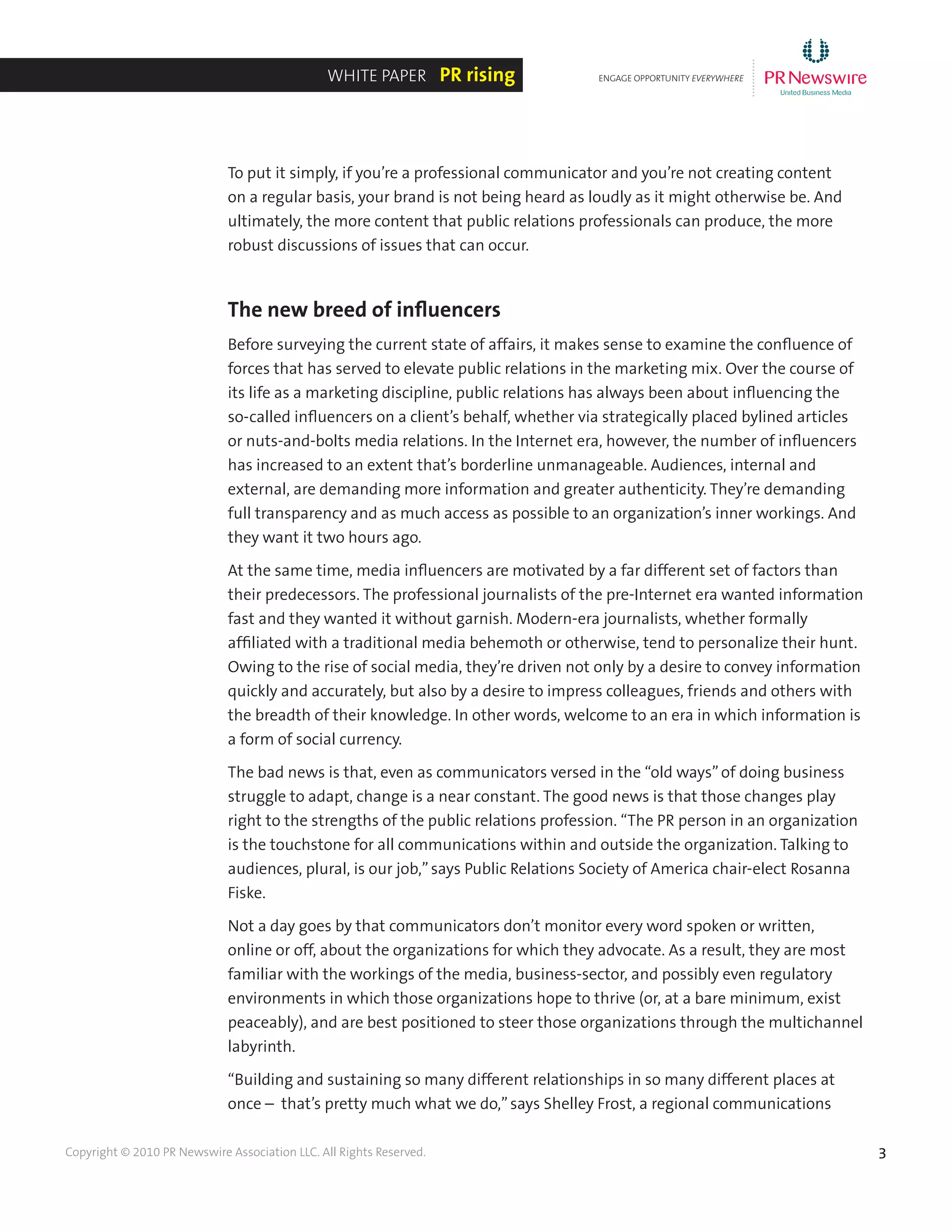3Copyright © 2010 PR Newswire Association LLC. All Rights Reserved.
To put it simply, if you’re a professional communicator and you’re not creating content
on a regular basis, your brand is not being heard as loudly as it might otherwise be. And
ultimately, the more content that public relations professionals can produce, the more
robust discussions of issues that can occur.
The new breed of influencers
Before surveying the current state of affairs, it makes sense to examine the confluence of
forces that has served to elevate public relations in the marketing mix. Over the course of
its life as a marketing discipline, public relations has always been about influencing the
so-called influencers on a client’s behalf, whether via strategically placed bylined articles
or nuts-and-bolts media relations. In the Internet era, however, the number of influencers
has increased to an extent that’s borderline unmanageable. Audiences, internal and
external, are demanding more information and greater authenticity. They’re demanding
full transparency and as much access as possible to an organization’s inner workings. And
they want it two hours ago.
At the same time, media influencers are motivated by a far different set of factors than
their predecessors. The professional journalists of the pre-Internet era wanted information
fast and they wanted it without garnish. Modern-era journalists, whether formally
affiliated with a traditional media behemoth or otherwise, tend to personalize their hunt.
Owing to the rise of social media, they’re driven not only by a desire to convey information
quickly and accurately, but also by a desire to impress colleagues, friends and others with
the breadth of their knowledge. In other words, welcome to an era in which information is
a form of social currency.
The bad news is that, even as communicators versed in the “old ways”of doing business
struggle to adapt, change is a near constant. The good news is that those changes play
right to the strengths of the public relations profession. “The PR person in an organization
is the touchstone for all communications within and outside the organization. Talking to
audiences, plural, is our job,”says Public Relations Society of America chair-elect Rosanna
Fiske.
Not a day goes by that communicators don’t monitor every word spoken or written,
online or off, about the organizations for which they advocate. As a result, they are most
familiar with the workings of the media, business-sector, and possibly even regulatory
environments in which those organizations hope to thrive (or, at a bare minimum, exist
peaceably), and are best positioned to steer those organizations through the multichannel
labyrinth.
“Building and sustaining so many different relationships in so many different places at
once – that’s pretty much what we do,”says Shelley Frost, a regional communications
ENGAGE OPPORTUNITY EVERYWHERE
............
White Paper PR rising
 