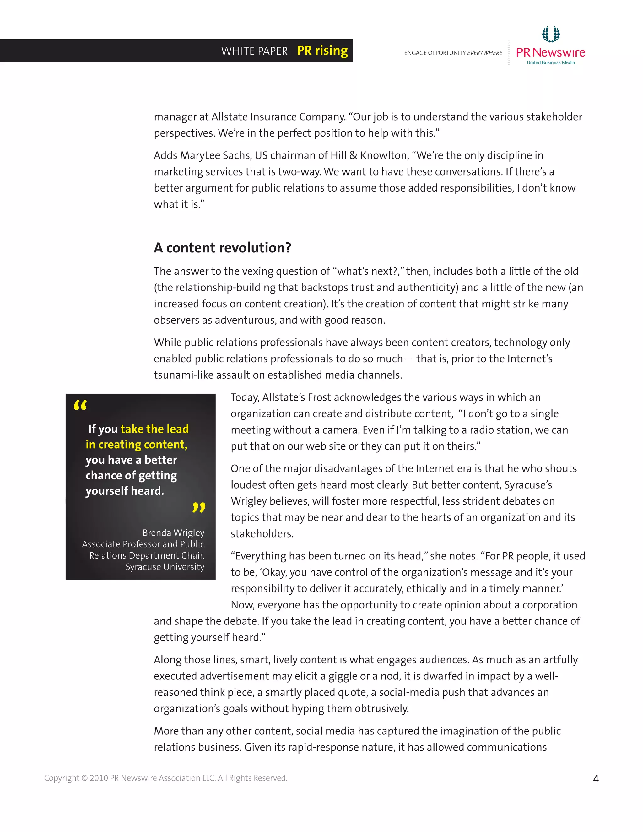 4Copyright © 2010 PR Newswire Association LLC. All Rights Reserved.
manager at Allstate Insurance Company. “Our job is to understand the various stakeholder
perspectives. We’re in the perfect position to help with this.”
Adds MaryLee Sachs, US chairman of Hill & Knowlton, “We’re the only discipline in
marketing services that is two-way. We want to have these conversations. If there’s a
better argument for public relations to assume those added responsibilities, I don’t know
what it is.”
A content revolution?
The answer to the vexing question of “what’s next?,”then, includes both a little of the old
(the relationship-building that backstops trust and authenticity) and a little of the new (an
increased focus on content creation). It’s the creation of content that might strike many
observers as adventurous, and with good reason.
While public relations professionals have always been content creators, technology only
enabled public relations professionals to do so much – that is, prior to the Internet’s
tsunami-like assault on established media channels.
Today, Allstate’s Frost acknowledges the various ways in which an
organization can create and distribute content, “I don’t go to a single
meeting without a camera. Even if I’m talking to a radio station, we can
put that on our web site or they can put it on theirs.”
One of the major disadvantages of the Internet era is that he who shouts
loudest often gets heard most clearly. But better content, Syracuse’s
Wrigley believes, will foster more respectful, less strident debates on
topics that may be near and dear to the hearts of an organization and its
stakeholders.
“Everything has been turned on its head,”she notes. “For PR people, it used
to be, ‘Okay, you have control of the organization’s message and it’s your
responsibility to deliver it accurately, ethically and in a timely manner.’
Now, everyone has the opportunity to create opinion about a corporation
and shape the debate. If you take the lead in creating content, you have a better chance of
getting yourself heard.”
Along those lines, smart, lively content is what engages audiences. As much as an artfully
executed advertisement may elicit a giggle or a nod, it is dwarfed in impact by a well-
reasoned think piece, a smartly placed quote, a social-media push that advances an
organization’s goals without hyping them obtrusively.
More than any other content, social media has captured the imagination of the public
relations business. Given its rapid-response nature, it has allowed communications
ENGAGE OPPORTUNITY EVERYWHERE
............
White Paper PR rising
If you take the lead
in creating content,
you have a better
chance of getting
yourself heard.
“
”Brenda Wrigley
Associate Professor and Public
Relations Department Chair,
Syracuse University
 