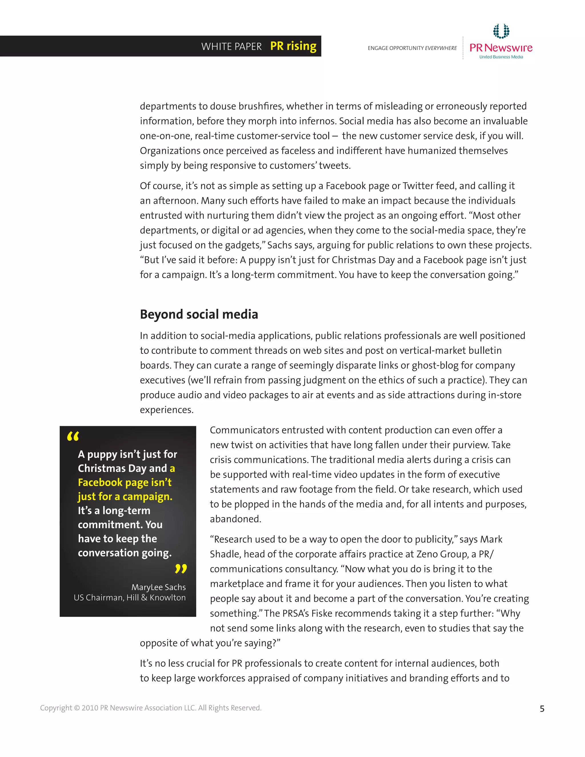 5Copyright © 2010 PR Newswire Association LLC. All Rights Reserved.
departments to douse brushfires, whether in terms of misleading or erroneously reported
information, before they morph into infernos. Social media has also become an invaluable
one-on-one, real-time customer-service tool – the new customer service desk, if you will.
Organizations once perceived as faceless and indifferent have humanized themselves
simply by being responsive to customers’tweets.
Of course, it’s not as simple as setting up a Facebook page or Twitter feed, and calling it
an afternoon. Many such efforts have failed to make an impact because the individuals
entrusted with nurturing them didn’t view the project as an ongoing effort. “Most other
departments, or digital or ad agencies, when they come to the social-media space, they’re
just focused on the gadgets,”Sachs says, arguing for public relations to own these projects.
“But I’ve said it before: A puppy isn’t just for Christmas Day and a Facebook page isn’t just
for a campaign. It’s a long-term commitment. You have to keep the conversation going.”
Beyond social media
In addition to social-media applications, public relations professionals are well positioned
to contribute to comment threads on web sites and post on vertical-market bulletin
boards. They can curate a range of seemingly disparate links or ghost-blog for company
executives (we’ll refrain from passing judgment on the ethics of such a practice). They can
produce audio and video packages to air at events and as side attractions during in-store
experiences.
Communicators entrusted with content production can even offer a
new twist on activities that have long fallen under their purview. Take
crisis communications. The traditional media alerts during a crisis can
be supported with real-time video updates in the form of executive
statements and raw footage from the field. Or take research, which used
to be plopped in the hands of the media and, for all intents and purposes,
abandoned.
“Research used to be a way to open the door to publicity,”says Mark
Shadle, head of the corporate affairs practice at Zeno Group, a PR/
communications consultancy. “Now what you do is bring it to the
marketplace and frame it for your audiences. Then you listen to what
people say about it and become a part of the conversation. You’re creating
something.”The PRSA’s Fiske recommends taking it a step further: “Why
not send some links along with the research, even to studies that say the
opposite of what you’re saying?”
It’s no less crucial for PR professionals to create content for internal audiences, both
to keep large workforces appraised of company initiatives and branding efforts and to
ENGAGE OPPORTUNITY EVERYWHERE
............
White Paper PR rising
A puppy isn’t just for
Christmas Day and a
Facebook page isn’t
just for a campaign.
It’s a long-term
commitment. You
have to keep the
conversation going.
“
”MaryLee Sachs
US Chairman, Hill & Knowlton
 