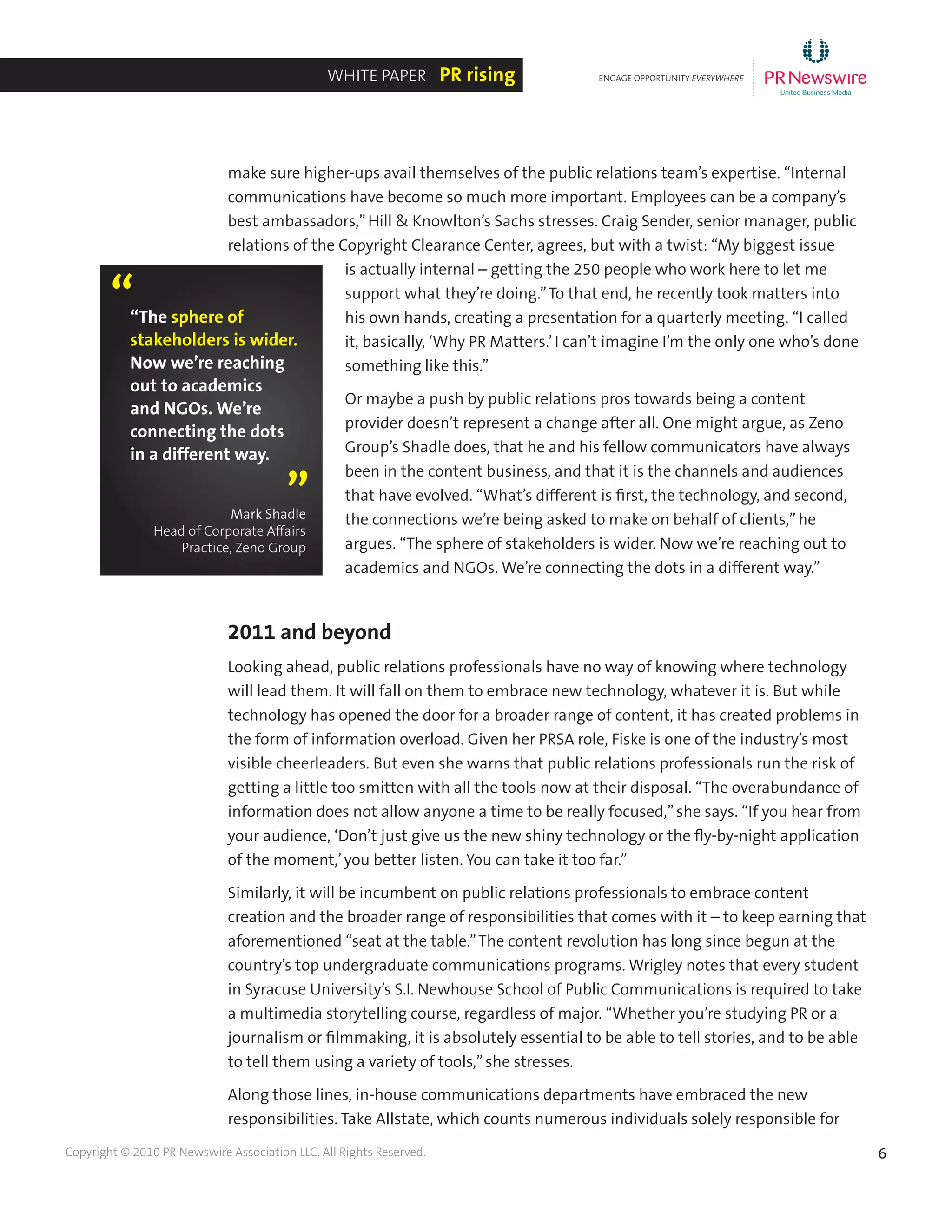 6Copyright © 2010 PR Newswire Association LLC. All Rights Reserved.
make sure higher-ups avail themselves of the public relations team’s expertise. “Internal
communications have become so much more important. Employees can be a company’s
best ambassadors,”Hill & Knowlton’s Sachs stresses. Craig Sender, senior manager, public
relations of the Copyright Clearance Center, agrees, but with a twist: “My biggest issue
is actually internal – getting the 250 people who work here to let me
support what they’re doing.”To that end, he recently took matters into
his own hands, creating a presentation for a quarterly meeting. “I called
it, basically, ‘Why PR Matters.’I can’t imagine I’m the only one who’s done
something like this.”
Or maybe a push by public relations pros towards being a content
provider doesn’t represent a change after all. One might argue, as Zeno
Group’s Shadle does, that he and his fellow communicators have always
been in the content business, and that it is the channels and audiences
that have evolved. “What’s different is first, the technology, and second,
the connections we’re being asked to make on behalf of clients,”he
argues. “The sphere of stakeholders is wider. Now we’re reaching out to
academics and NGOs. We’re connecting the dots in a different way.”
2011 and beyond
Looking ahead, public relations professionals have no way of knowing where technology
will lead them. It will fall on them to embrace new technology, whatever it is. But while
technology has opened the door for a broader range of content, it has created problems in
the form of information overload. Given her PRSA role, Fiske is one of the industry’s most
visible cheerleaders. But even she warns that public relations professionals run the risk of
getting a little too smitten with all the tools now at their disposal. “The overabundance of
information does not allow anyone a time to be really focused,”she says. “If you hear from
your audience, ‘Don’t just give us the new shiny technology or the fly-by-night application
of the moment,’you better listen. You can take it too far.”
Similarly, it will be incumbent on public relations professionals to embrace content
creation and the broader range of responsibilities that comes with it – to keep earning that
aforementioned “seat at the table.”The content revolution has long since begun at the
country’s top undergraduate communications programs. Wrigley notes that every student
in Syracuse University’s S.I. Newhouse School of Public Communications is required to take
a multimedia storytelling course, regardless of major. “Whether you’re studying PR or a
journalism or filmmaking, it is absolutely essential to be able to tell stories, and to be able
to tell them using a variety of tools,”she stresses.
Along those lines, in-house communications departments have embraced the new
responsibilities. Take Allstate, which counts numerous individuals solely responsible for
ENGAGE OPPORTUNITY EVERYWHERE
............
White Paper PR rising
“The sphere of
stakeholders is wider.
Now we’re reaching
out to academics
and NGOs. We’re
connecting the dots
in a different way.
“
”Mark Shadle
Head of Corporate Affairs
Practice, Zeno Group
 