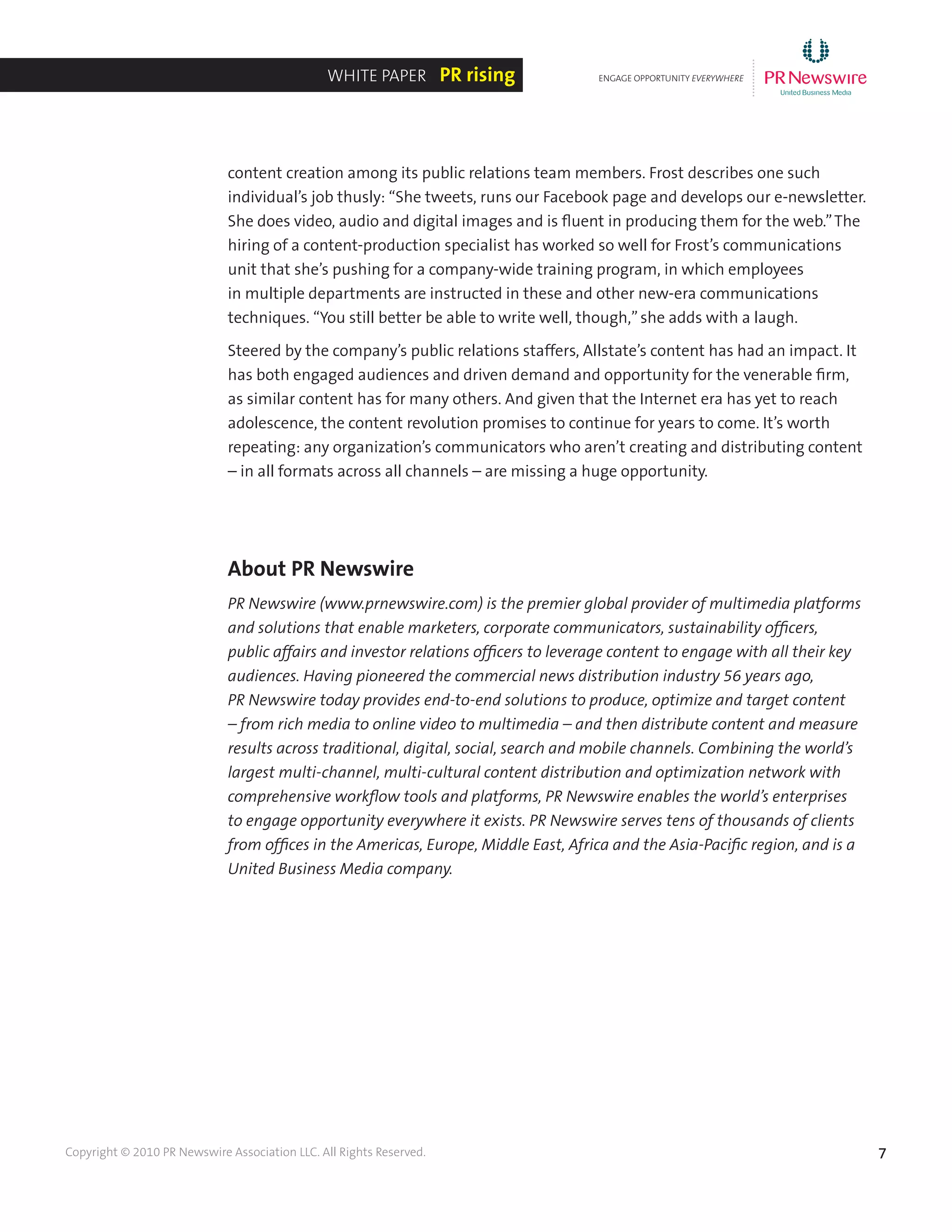 7Copyright © 2010 PR Newswire Association LLC. All Rights Reserved.
content creation among its public relations team members. Frost describes one such
individual’s job thusly: “She tweets, runs our Facebook page and develops our e-newsletter.
She does video, audio and digital images and is fluent in producing them for the web.”The
hiring of a content-production specialist has worked so well for Frost’s communications
unit that she’s pushing for a company-wide training program, in which employees
in multiple departments are instructed in these and other new-era communications
techniques. “You still better be able to write well, though,”she adds with a laugh.
Steered by the company’s public relations staffers, Allstate’s content has had an impact. It
has both engaged audiences and driven demand and opportunity for the venerable firm,
as similar content has for many others. And given that the Internet era has yet to reach
adolescence, the content revolution promises to continue for years to come. It’s worth
repeating: any organization’s communicators who aren’t creating and distributing content
– in all formats across all channels – are missing a huge opportunity.
About PR Newswire
PR Newswire (www.prnewswire.com) is the premier global provider of multimedia platforms
and solutions that enable marketers, corporate communicators, sustainability officers,
public affairs and investor relations officers to leverage content to engage with all their key
audiences. Having pioneered the commercial news distribution industry 56 years ago,
PR Newswire today provides end-to-end solutions to produce, optimize and target content
– from rich media to online video to multimedia – and then distribute content and measure
results across traditional, digital, social, search and mobile channels. Combining the world’s
largest multi-channel, multi-cultural content distribution and optimization network with
comprehensive workflow tools and platforms, PR Newswire enables the world’s enterprises
to engage opportunity everywhere it exists. PR Newswire serves tens of thousands of clients
from offices in the Americas, Europe, Middle East, Africa and the Asia-Pacific region, and is a
United Business Media company.
ENGAGE OPPORTUNITY EVERYWHERE
............
White Paper PR rising
 