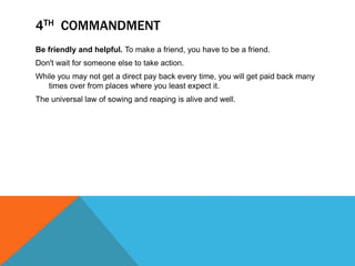 Be friendly and helpful. To make a friend, you have to be a friend.
Don't wait for someone else to take action.
While you may not get a direct pay back every time, you will get paid back many
times over from places where you least expect it.
The universal law of sowing and reaping is alive and well.
4TH COMMANDMENT
 