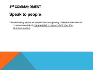 1ST COMMANDMENT
Speak to people:
There is nothing as nice as a cheerful word of greeting. The first rule of effective
communication is that you must take responsibility for the
communication.
 