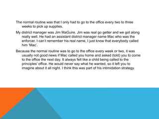 The normal routine was that I only had to go to the office every two to three
weeks to pick up supplies.
My district manager was Jim MaGuire. Jim was real go getter and we got along
really well. He had an assistant district manager name Mac who was the
enforcer. I can’t remember his real name, I just know that everybody called
him ‘Mac’.
Because the normal routine was to go to the office every week or two, it was
usually not good news if Mac called you home and asked (told) you to come
to the office the next day. It always felt like a child being called to the
principles’ office. He would never say what he wanted, so it left you to
imagine about it all night. I think this was part of his intimidation strategy.
 