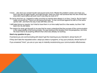 I know… why don’t you scream louder and pound some more. Maybe the problem is that I can’t hear you
and if you tell me again louder, you’ll get through. Have you ever met someone like this who thinks that
what didn’t work before will work now if only they do more of it?
So just to shut him up, I agreed to make sure that my reports were always in on time. I had to. But he hadn’t
really convinced me. There’s an old saying that says, “A man convinced against his will is of the same
opinion still”, and that’s the way it was with Mac and me.
I still hated doing my reports, but I tried to have them in on time really hard for a few weeks, but then I fell
back into my old habits.
The reason he never got through to me was that he never understood that the success of the communication
is the responsibility of the communicator. He was looking at the situation from his perspective, not mine.
He never tried to do anything different than what was already not working
Here's my question to you...
If someone you are communicating with doesn't get the meaning as you intended it, whose fault is it?
If they don't take the requested action, adopt you ideas or programs, or buy your products, whose fault is it?
If you answered "mine", you are on your way to instantly revolutionizing your communication effectiveness.
 