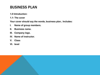 BUSINESS PLAN
1.0 Introduction:
1.1- The cover
Your cover should say the words, business plan.. Includes:
I. Name of group members.
II. Business name.
III. Company logo.
IV. Name of instructor.
V. Class
VI. level
 