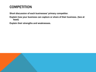 COMPETITION
Short discussion of each businesses’ primary competitor.
Explain how your business can capture or share of their business. (two at
least)
Explain their strengths and weaknesses.
 